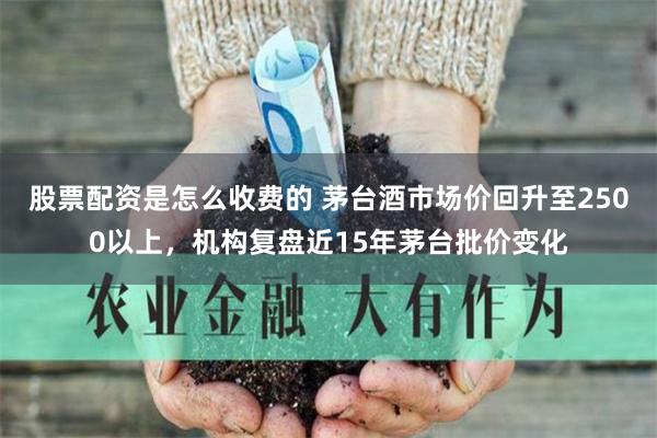 股票配资是怎么收费的 茅台酒市场价回升至2500以上，机构复盘近15年茅台批价变化