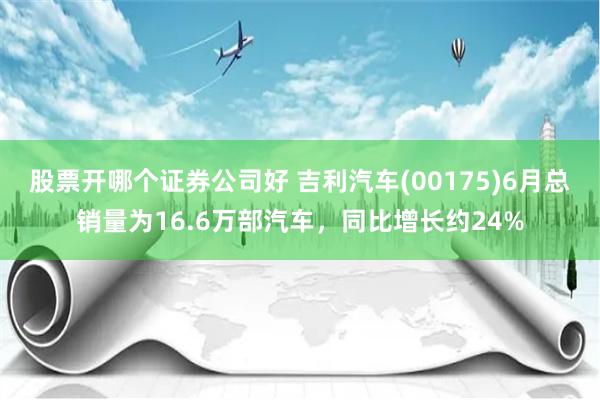 股票开哪个证券公司好 吉利汽车(00175)6月总销量为16.6万部汽车，同比增长约24%