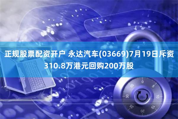 正规股票配资开户 永达汽车(03669)7月19日斥资310.8万港元回购200万股