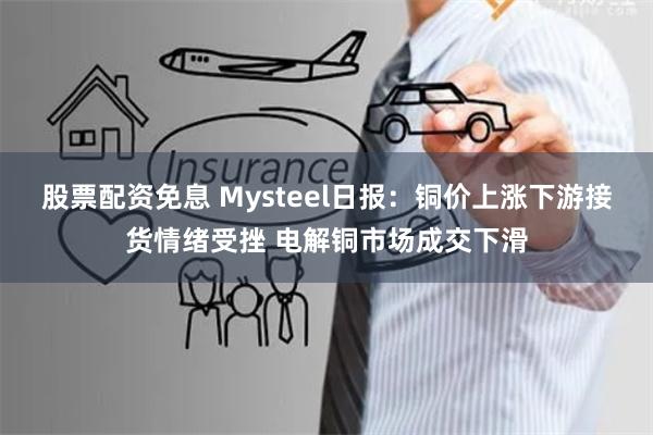 股票配资免息 Mysteel日报：铜价上涨下游接货情绪受挫 电解铜市场成交下滑