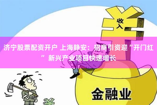 济宁股票配资开户 上海静安：招商引资迎“开门红” 新兴产业项目快速增长