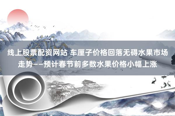 线上股票配资网站 车厘子价格回落无碍水果市场走势——预计春节前多数水果价格小幅上涨