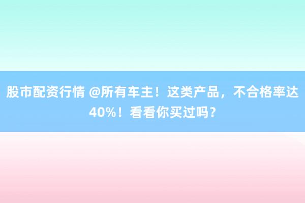 股市配资行情 @所有车主！这类产品，不合格率达40%！看看你买过吗？