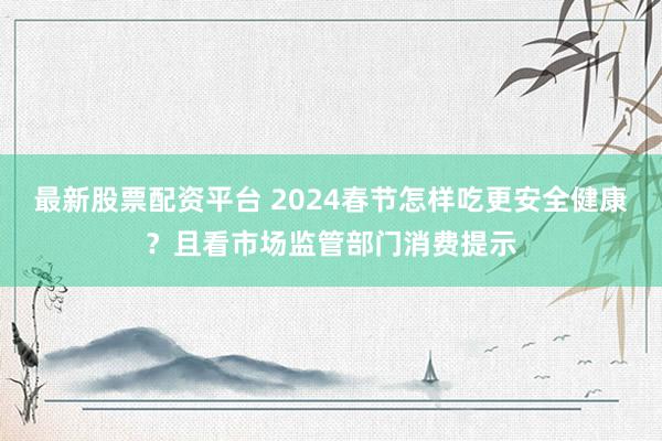 最新股票配资平台 2024春节怎样吃更安全健康？且看市场监管部门消费提示