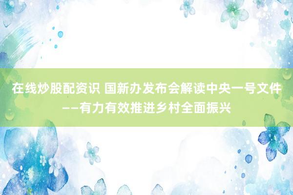 在线炒股配资识 国新办发布会解读中央一号文件——有力有效推进乡村全面振兴