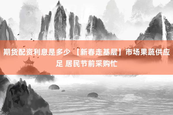 期货配资利息是多少 【新春走基层】市场果蔬供应足 居民节前采购忙