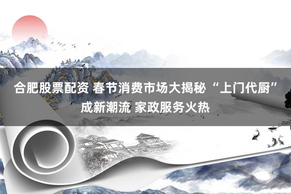 合肥股票配资 春节消费市场大揭秘 “上门代厨”成新潮流 家政服务火热