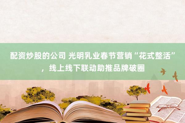 配资炒股的公司 光明乳业春节营销“花式整活”，线上线下联动助推品牌破圈