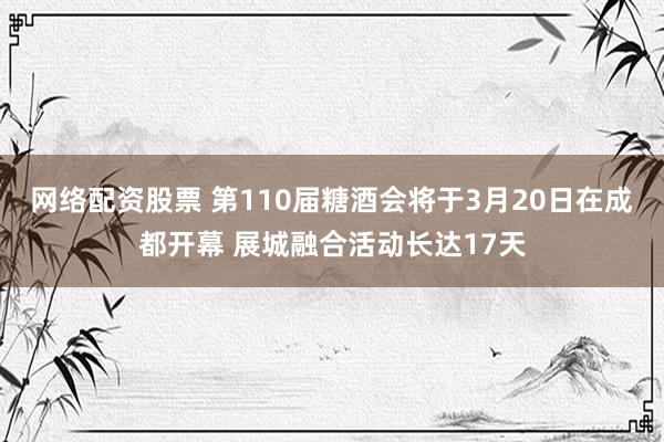 网络配资股票 第110届糖酒会将于3月20日在成都开幕 展城融合活动长达17天