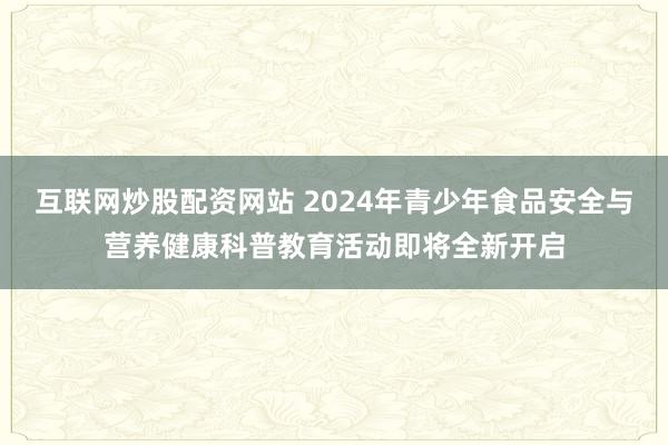 互联网炒股配资网站 2024年青少年食品安全与营养健康科普教育活动即将全新开启