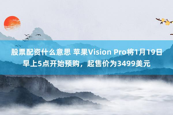 股票配资什么意思 苹果Vision Pro将1月19日早上5点开始预购，起售价为3499美元