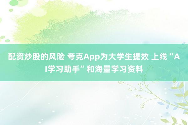 配资炒股的风险 夸克App为大学生提效 上线“AI学习助手”和海量学习资料