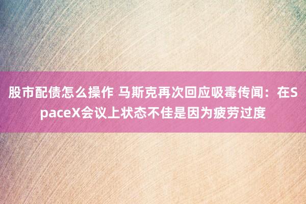 股市配债怎么操作 马斯克再次回应吸毒传闻：在SpaceX会议上状态不佳是因为疲劳过度