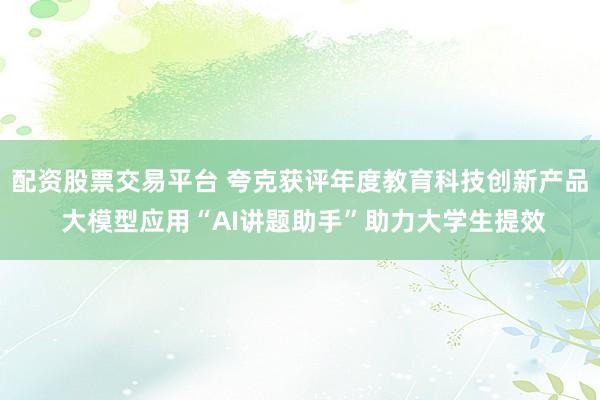 配资股票交易平台 夸克获评年度教育科技创新产品 大模型应用“AI讲题助手”助力大学生提效