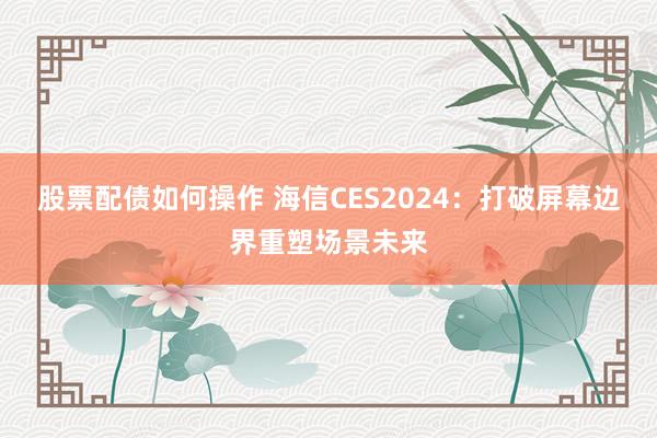 股票配债如何操作 海信CES2024：打破屏幕边界重塑场景未来