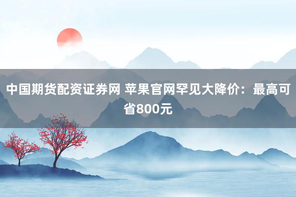 中国期货配资证券网 苹果官网罕见大降价：最高可省800元