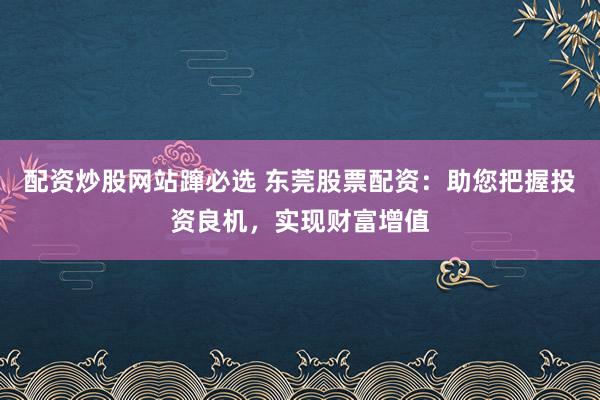 配资炒股网站蹿必选 东莞股票配资：助您把握投资良机，实现财富增值