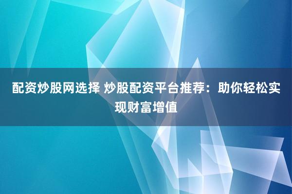 配资炒股网选择 炒股配资平台推荐：助你轻松实现财富增值