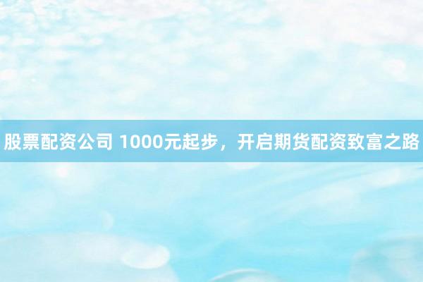 股票配资公司 1000元起步，开启期货配资致富之路