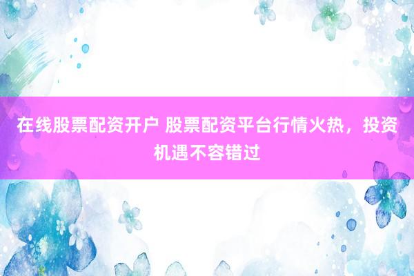 在线股票配资开户 股票配资平台行情火热，投资机遇不容错过