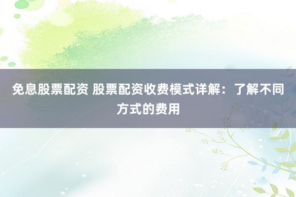 免息股票配资 股票配资收费模式详解：了解不同方式的费用