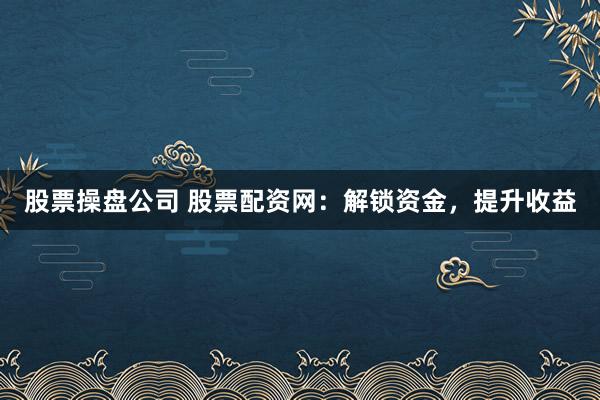 股票操盘公司 股票配资网：解锁资金，提升收益