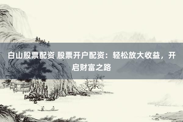 白山股票配资 股票开户配资：轻松放大收益，开启财富之路