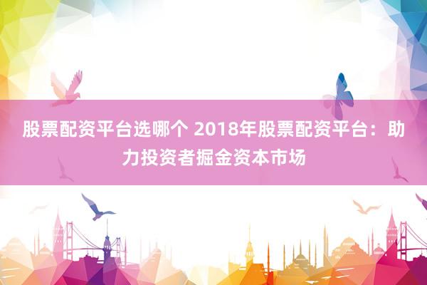 股票配资平台选哪个 2018年股票配资平台：助力投资者掘金资本市场