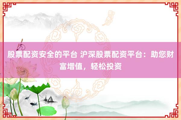 股票配资安全的平台 沪深股票配资平台：助您财富增值，轻松投资