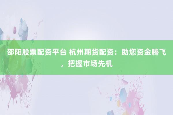邵阳股票配资平台 杭州期货配资：助您资金腾飞，把握市场先机