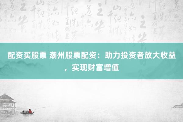 配资买股票 潮州股票配资：助力投资者放大收益，实现财富增值