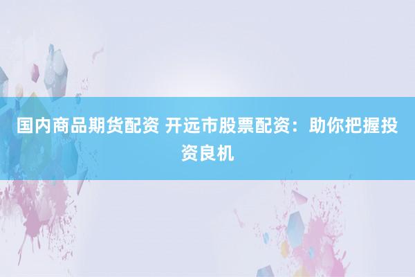 国内商品期货配资 开远市股票配资：助你把握投资良机