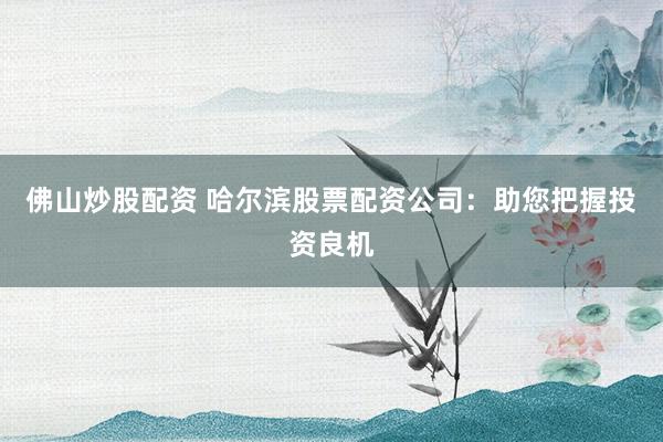 佛山炒股配资 哈尔滨股票配资公司：助您把握投资良机
