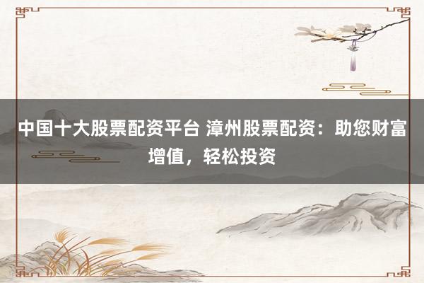 中国十大股票配资平台 漳州股票配资：助您财富增值，轻松投资