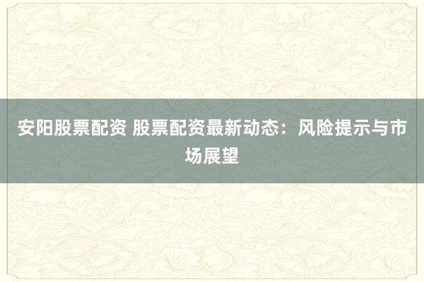 安阳股票配资 股票配资最新动态：风险提示与市场展望