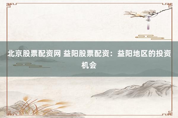 北京股票配资网 益阳股票配资：益阳地区的投资机会