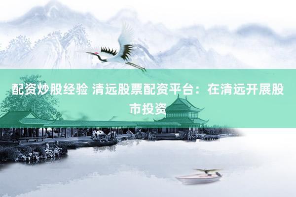 配资炒股经验 清远股票配资平台：在清远开展股市投资