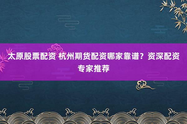 太原股票配资 杭州期货配资哪家靠谱？资深配资专家推荐
