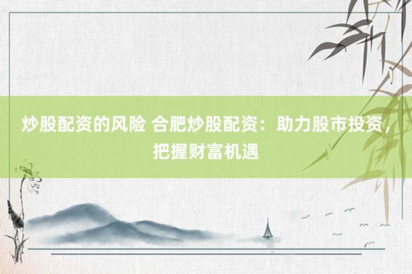 炒股配资的风险 合肥炒股配资：助力股市投资，把握财富机遇