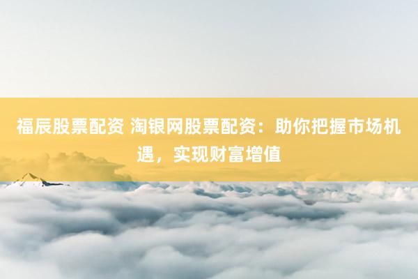 福辰股票配资 淘银网股票配资：助你把握市场机遇，实现财富增值