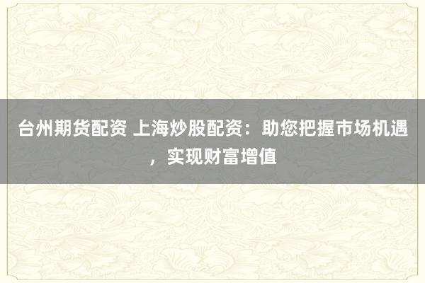 台州期货配资 上海炒股配资：助您把握市场机遇，实现财富增值