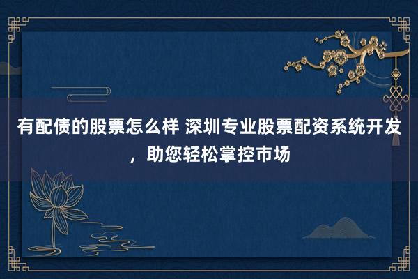 有配债的股票怎么样 深圳专业股票配资系统开发，助您轻松掌控市场