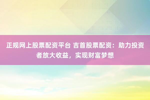 正规网上股票配资平台 吉首股票配资：助力投资者放大收益，实现财富梦想