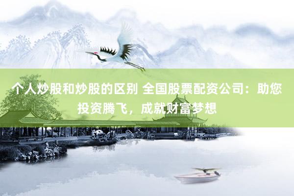 个人炒股和炒股的区别 全国股票配资公司：助您投资腾飞，成就财富梦想