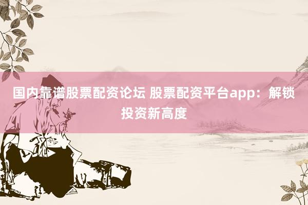 国内靠谱股票配资论坛 股票配资平台app：解锁投资新高度