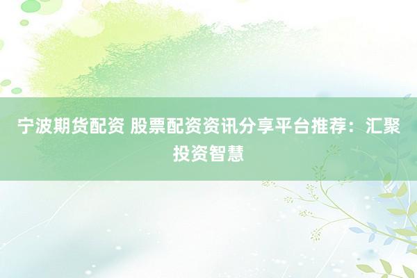 宁波期货配资 股票配资资讯分享平台推荐：汇聚投资智慧