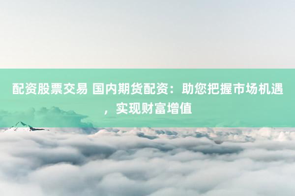 配资股票交易 国内期货配资：助您把握市场机遇，实现财富增值