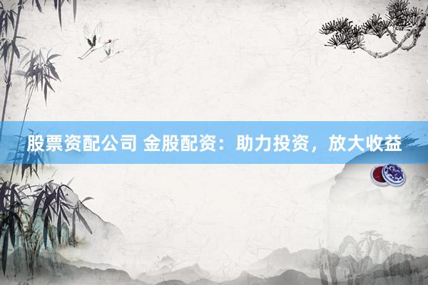 股票资配公司 金股配资：助力投资，放大收益