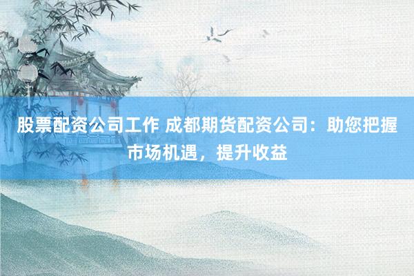 股票配资公司工作 成都期货配资公司：助您把握市场机遇，提升收益