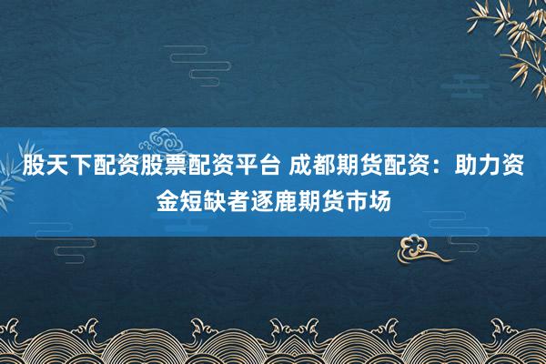 股天下配资股票配资平台 成都期货配资：助力资金短缺者逐鹿期货市场
